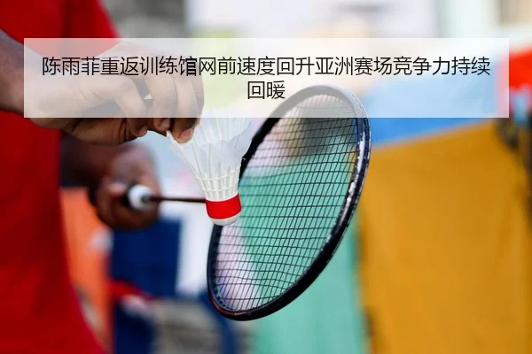 陈雨菲重返训练馆网前速度回升亚洲赛场竞争力持续回暖